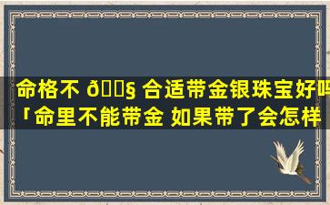 命格不 🐧 合适带金银珠宝好吗「命里不能带金 如果带了会怎样」